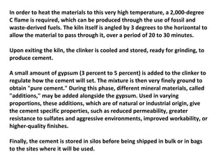 In order to heat the materials to this very high temperature, a 2,000-degree
C flame is required, which can be produced through the use of fossil and
waste-derived fuels. The kiln itself is angled by 3 degrees to the horizontal to
allow the material to pass through it, over a period of 20 to 30 minutes.
Upon exiting the kiln, the clinker is cooled and stored, ready for grinding, to
produce cement.
A small amount of gypsum (3 percent to 5 percent) is added to the clinker to
regulate how the cement will set. The mixture is then very finely ground to
obtain "pure cement." During this phase, different mineral materials, called
"additions," may be added alongside the gypsum. Used in varying
proportions, these additions, which are of natural or industrial origin, give
the cement specific properties, such as reduced permeability, greater
resistance to sulfates and aggressive environments, improved workability, or
higher-quality finishes.
Finally, the cement is stored in silos before being shipped in bulk or in bags
to the sites where it will be used.
 