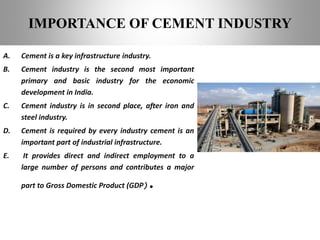 A. Cement is a key infrastructure industry.
B. Cement industry is the second most important
primary and basic industry for the economic
development in India.
C. Cement industry is in second place, after iron and
steel industry.
D. Cement is required by every industry cement is an
important part of industrial infrastructure.
E. It provides direct and indirect employment to a
large number of persons and contributes a major
part to Gross Domestic Product (GDP).
IMPORTANCE OF CEMENT INDUSTRY
 