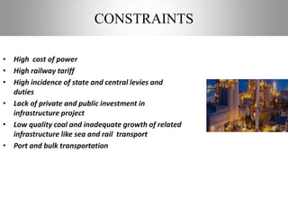 CONSTRAINTS
• High cost of power
• High railway tariff
• High incidence of state and central levies and
duties
• Lack of private and public investment in
infrastructure project
• Low quality coal and inadequate growth of related
infrastructure like sea and rail transport
• Port and bulk transportation
 