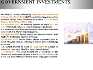 GOVERNMENT INVESTMENTS
According to the data released by Department for Promotion of
Industry and Internal Trade (DPIIT), cement and gypsum products
attracted Foreign Direct Investment (FDI) worth US$ 5.28 billion
between April 2000 and March 2020.
In December 2020, the company planned to invest Rs. 5,477
crore (US$ 776.99 million) to raise its capacity by 12.8 mtpa.
In November 2020, Ramco Cements Ltd. acquired an additional
stake worth Rs 2.48 crore in Lynks Logistics.
In November 2020, Dalmia Cement has signed a contract with
Paytm for digitizing its payment processes..
In October 2020, Dalmia Bharat Group announced plans to
invest ~Rs 2,000 crore for setting up a cement plant in Kalaburgi,
Karnataka.
JK cement planned to invest Rs. 1,700 crore to increase its
production capacity to 15 million tonnes by end of 2020.
In November 2020, Shiva Cement Ltd, a subsidiary of JSW
Cement Ltd, has announced plans to invest over Rs. 1,500 crore in
a new 1.36 million tonne per annum clinker unit project in Odisha.
 
