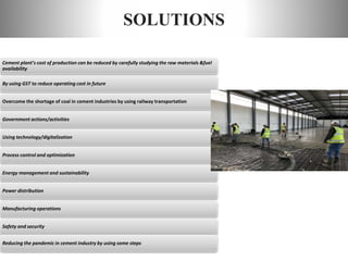 SOLUTIONS
Cement plant’s cost of production can be reduced by carefully studying the raw materials &fuel
availability
By using GST to reduce operating cost in future
Overcome the shortage of coal in cement industries by using railway transportation
Government actions/activities
Using technology/digitalization
Process control and optimization
Energy management and sustainability
Power distribution
Manufacturing operations
Safety and security
Reducing the pandemic in cement industry by using some steps
 