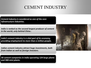 CEMENT INDUSTRY
Cement industry is considered as one of the core
infrastructure industries.
India is ranked as the second largest producer of cement
in the world, only behind China.
India’s cement industry is a vital part of its economy,
providing employment to more than a million people.
Indian cement industry attract huge investments, both
from Indian as well as foreign investors.
56 cement companies in India operating 124 large plants
and 300 mini plants.
 