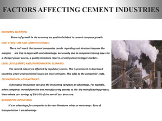 FACTORS AFFECTING CEMENT INDUSTRIES
ECONOMIC SCENARIO:
Phases of growth in the economy are positively linked to cement company growth.
COST STRUCTURE AND COMPETITIVENESS:
There isn’t much that cement companies can do regarding cost structure because the
margins are less to begin with cost advantages are usually due to companies having access to
a cheaper power source, a quality limestone reserve, or being close to bigger markets.
LEGAL ,REGULATORY, AND ENVIRONMENTAL SCENARIO:
The cement industry is affected by regulatory norms. This is prominent in developed
countries where environmental issues are more stringent. This adds to the companies’ costs.
TECHNOLOGICAL ADVANCEMENT:
A disruptive innovation can give the innovating company an advantage. For example,
when companies moved from the wet manufacturing process to the dry manufacturing process,
there where cost savings of 5%-10% of the overall cost structure.
GEOGRAPHIC ADVANTAGE:
It’s an advantage for companies to be near limestone mines or waterways. Ease of
transportation is an advantage
 