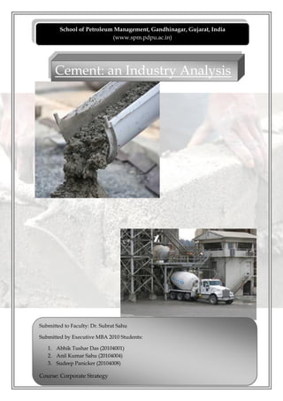 School of Petroleum Management, Gandhinagar, Gujarat, India
                           (www.spm.pdpu.ac.in)




      Cement: an Industry Analysis




Submitted to Faculty: Dr. Subrat Sahu

Submitted by Executive MBA 2010 Students:

   1. Abhik Tushar Das (20104001)
   2. Anil Kumar Sahu (20104004)
   3. Sudeep Panicker (20104008)

Course: Corporate Strategy
 