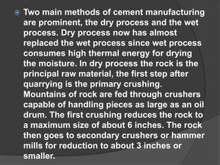  Two main methods of cement manufacturing
are prominent, the dry process and the wet
process. Dry process now has almost
replaced the wet process since wet process
consumes high thermal energy for drying
the moisture. In dry process the rock is the
principal raw material, the first step after
quarrying is the primary crushing.
Mountains of rock are fed through crushers
capable of handling pieces as large as an oil
drum. The first crushing reduces the rock to
a maximum size of about 6 inches. The rock
then goes to secondary crushers or hammer
mills for reduction to about 3 inches or
smaller.
 