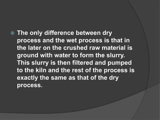  The only difference between dry
process and the wet process is that in
the later on the crushed raw material is
ground with water to form the slurry.
This slurry is then filtered and pumped
to the kiln and the rest of the process is
exactly the same as that of the dry
process.
 