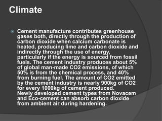 Climate
 Cement manufacture contributes greenhouse
gases both, directly through the production of
carbon dioxide when calcium carbonate is
heated, producing lime and carbon dioxide and
indirectly through the use of energy,
particularly if the energy is sourced from fossil
fuels. The cement industry produces about 5%
of global man-made CO2 emissions, of which
50% is from the chemical process, and 40%
from burning fuel. The amount of CO2 emitted
by the cement industry is nearly 900kg of CO2
for every 1000kg of cement produced.
Newly developed cement types from Novacem
and Eco-cement can absorb carbon dioxide
from ambient air during hardening.
 