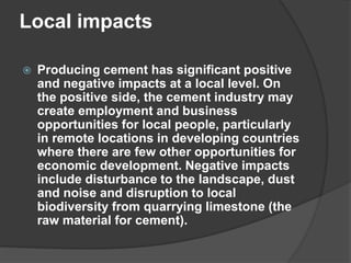 Local impacts
 Producing cement has significant positive
and negative impacts at a local level. On
the positive side, the cement industry may
create employment and business
opportunities for local people, particularly
in remote locations in developing countries
where there are few other opportunities for
economic development. Negative impacts
include disturbance to the landscape, dust
and noise and disruption to local
biodiversity from quarrying limestone (the
raw material for cement).
 