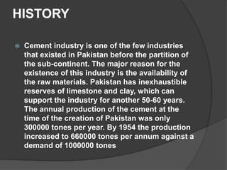 HISTORY
 Cement industry is one of the few industries
that existed in Pakistan before the partition of
the sub-continent. The major reason for the
existence of this industry is the availability of
the raw materials. Pakistan has inexhaustible
reserves of limestone and clay, which can
support the industry for another 50-60 years.
The annual production of the cement at the
time of the creation of Pakistan was only
300000 tones per year. By 1954 the production
increased to 660000 tones per annum against a
demand of 1000000 tones
 