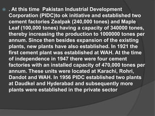  . At this time Pakistan Industrial Development
Corporation (PIDC)to ok initiative and established two
cement factories Zealpak (240,000 tones) and Maple
Leaf (100,000 tones) having a capacity of 340000 tones,
thereby increasing the production to 1000000 tones per
annum. Since then besides expansion of the existing
plants, new plants have also established. In 1921 the
first cement plant was established at WAH. At the time
of independence in 1947 there were four cement
factories with an installed capacity of 470,000 tones per
annum. These units were located at Karachi, Rohri,
Dandot and WAH. In 1956 PIDC established two plants
at Daudkel and Hyderabad and subsequently more
plants were established in the private sector
 
