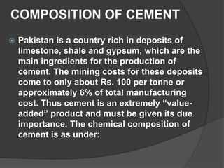 COMPOSITION OF CEMENT
 Pakistan is a country rich in deposits of
limestone, shale and gypsum, which are the
main ingredients for the production of
cement. The mining costs for these deposits
come to only about Rs. 100 per tonne or
approximately 6% of total manufacturing
cost. Thus cement is an extremely “value-
added” product and must be given its due
importance. The chemical composition of
cement is as under:
 