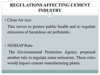 REGULATIONS AFFECTING CEMENT
INDUSTRY
 Clean Air Act-
This serves to protect public health and to regulate
emissions of hazardous air pollutants.
 NESHAP Rule-
The Environmental Protection Agency proposed
another rule to regulate some emissions. These rules
would impact cement manufacturing plants.
 