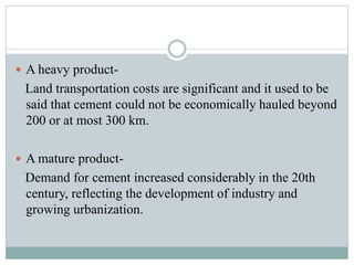  A heavy product-
Land transportation costs are significant and it used to be
said that cement could not be economically hauled beyond
200 or at most 300 km.
 A mature product-
Demand for cement increased considerably in the 20th
century, reflecting the development of industry and
growing urbanization.
 