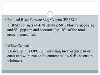 Portland Blast Furnace Slag Cement (PBFSC)-
PBFSC consists of 45% clinker, 50% blast furnace slag
and 5% gypsum and accounts for 10% of the total
cement consumed.
 White Cement-
Basically, it is OPC: clinker using fuel oil (instead of
coal) and with iron oxide content below 0.4% to ensure
whiteness.
 