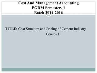 Cost And Management Accounting
PGDM Semester- 1
Batch 2014-2016
TITLE: Cost Structure and Pricing of Cement Industry
Group- 1
 
