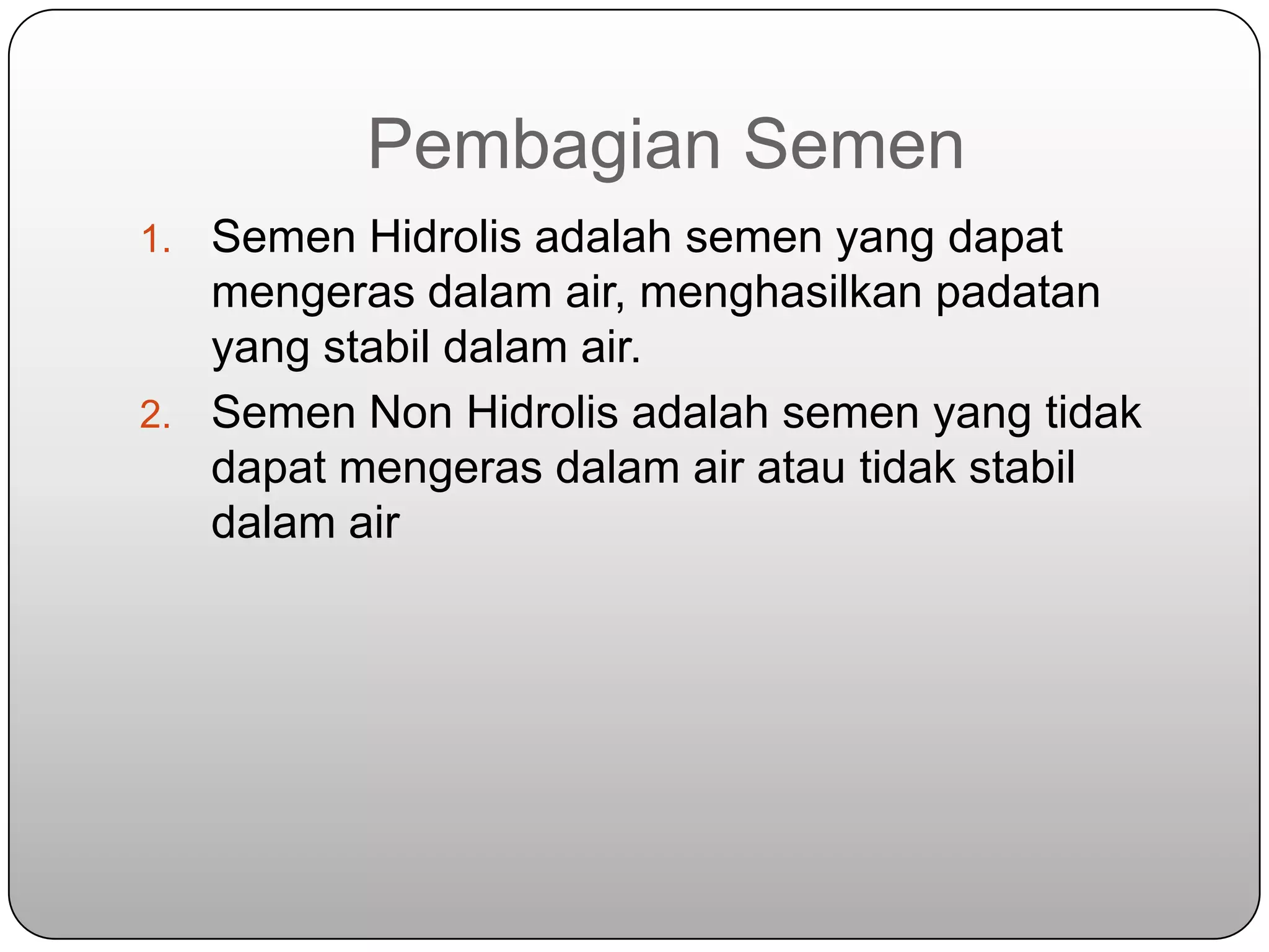 Pembagian Semen
1. Semen Hidrolis adalah semen yang dapat
   mengeras dalam air, menghasilkan padatan
   yang stabil dalam air.
2. Semen Non Hidrolis adalah semen yang tidak
   dapat mengeras dalam air atau tidak stabil
   dalam air
 