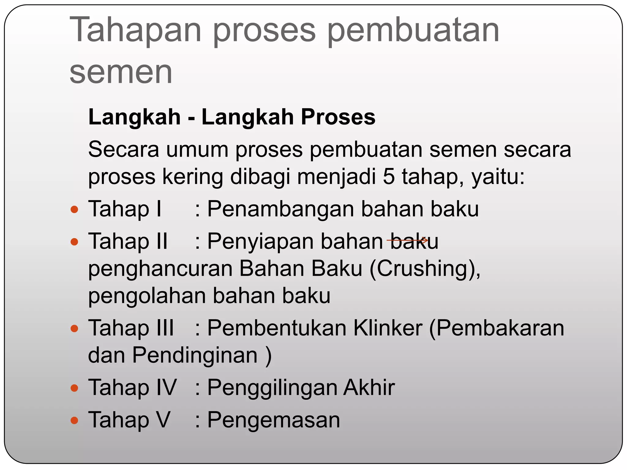 Tahapan proses pembuatan
semen
    Langkah - Langkah Proses
    Secara umum proses pembuatan semen secara
    proses kering dibagi menjadi 5 tahap, yaitu:
   Tahap I : Penambangan bahan baku
   Tahap II : Penyiapan bahan baku
    penghancuran Bahan Baku (Crushing),
    pengolahan bahan baku
   Tahap III : Pembentukan Klinker (Pembakaran
    dan Pendinginan )
   Tahap IV : Penggilingan Akhir
   Tahap V : Pengemasan
 