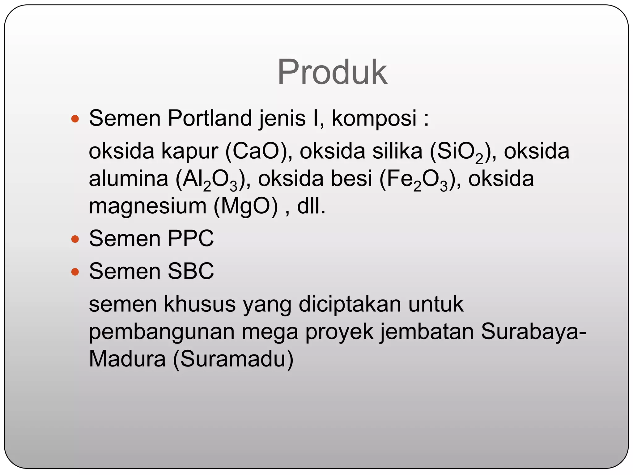 Produk
 Semen Portland jenis I, komposi :
  oksida kapur (CaO), oksida silika (SiO2), oksida
  alumina (Al2O3), oksida besi (Fe2O3), oksida
  magnesium (MgO) , dll.
 Semen PPC
 Semen SBC
  semen khusus yang diciptakan untuk
  pembangunan mega proyek jembatan Surabaya-
  Madura (Suramadu)
 