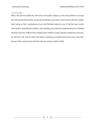 Casing and Cementing Muhammad Muhsen 2015-2016
9
Conclusion:
When the well was drilled the wall of the well maybe collapse, to solve this problem we can put
the casing inside the borehole, casing and cementing is necessary to prevent the wall from collapse
after casing we have cementing.we know that Portland cement its one of the best type cement
when used to cementing the wellbore, and cementing one of the most important process of drilling
because to prevent wellbore from collapse and to stability casing, maintain casing from corrosion,
for safe life well. And we know that before cementing we should remove the mud in the well,
because if the cement mixed with the mud, the cement would be failed.
 