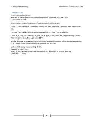 Casing and Cementing Muhammad Muhsen 2015-2016
10
References
Anon., 2012. casing. [Online]
Available at: http://www.rigzone.com/training/insight.asp?insight_id=333&c_id=24
[Accessed 03 12 2015].
Erik. B. Nelson, 2012. Well cementing fundamentals, s.l.: schlumberger.
Gatlin, C., 1960. Petroleum Engineering : Drilling and Well Completion. Englewood Cliffs: Prentice-Hall
Inc..
I.N. KNAPP, A. P., 1914. Cementing oil and gas wells. In: s.l.:(New York, pp. 651-653.
Lyons, W. C., 1996. In: STANDARD HANDBOOK OF PETROLEUM & NATURAL GAS Engineering. Socorro
New Mexico: Houston, Texas , pp. 1127- 1129 .
Mitchel, Robert F., 2006. cementing. In: Petrolrum Engineering handbook volume ll:drilling engineering.
U. of Texas at Austin: socioty of petrolum engineers, pp. 376- 380.
well, c., 2010. casing and cementing. [Online]
Available at: http://ichef-
1.bbci.co.uk/news/624/media/images/48386000/jpg/_48386320_oil_drilling_466in.jpg
[Accessed 3 12 2015].
 