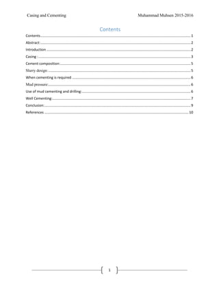 Casing and Cementing Muhammad Muhsen 2015-2016
1
Contents
Contents........................................................................................................................................................1
Abstract:........................................................................................................................................................2
Introduction ..................................................................................................................................................2
Casing :..........................................................................................................................................................3
Cement composition:....................................................................................................................................5
Slurry design:................................................................................................................................................5
When cementing is required ........................................................................................................................6
Mud pressure:................................................................................................................................................6
Use of mud cementing and drilling:..............................................................................................................6
Well Cementing:............................................................................................................................................7
Conclusion:....................................................................................................................................................9
References ..................................................................................................................................................10
 