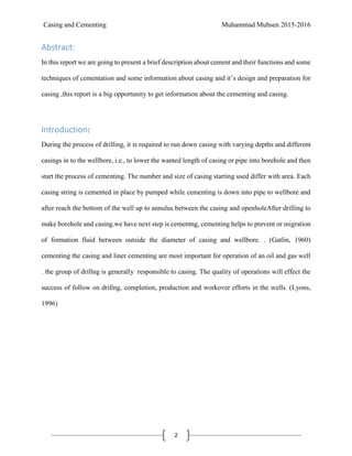 Casing and Cementing Muhammad Muhsen 2015-2016
2
Abstract:
In this report we are going to present a brief description about cement and their functions and some
techniques of cementation and some information about casing and it’s design and preparation for
casing ,this report is a big opportunity to get information about the cementing and casing.
Introduction:
During the process of drilling, it is required to run down casing with varying depths and different
casings in to the wellbore, i.e., to lower the wanted length of casing or pipe into borehole and then
start the process of cementing. The number and size of casing starting used differ with area. Each
casing string is cemented in place by pumped while cementing is down into pipe to wellbore and
after reach the bottom of the well up to annulus between the casing and openholeAfter drilling to
make borehole and casing.we have next step is cementng, cementing helps to prevent or migration
of formation fluid between outside the diameter of casing and wellbore. . (Gatlin, 1960)
cementing the casing and liner cementing are most important for operation of an oil and gas well
. the group of drillng is generally responsible to casing. The quality of operations will effect the
success of follow on drillng, completion, production and workover efforts in the wells. (Lyons,
1996)
 