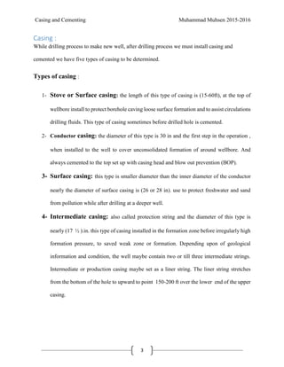 Casing and Cementing Muhammad Muhsen 2015-2016
3
Casing :
While drilling process to make new well, after drilling process we must install casing and
cemented we have five types of casing to be determined.
Types of casing :
1- Stove or Surface casing: the length of this type of casing is (15-60ft), at the top of
wellbore install to protect borehole caving loose surface formation and to assist circulations
drilling fluids. This type of casing sometimes before drilled hole is cemented.
2- Conductor casing: the diameter of this type is 30 in and the first step in the operation ,
when installed to the well to cover unconsolidated formation of around wellbore. And
always cemented to the top set up with casing head and blow out prevention (BOP).
3- Surface casing: this type is smaller diameter than the inner diameter of the conductor
nearly the diameter of surface casing is (26 or 28 in). use to protect freshwater and sand
from pollution while after drilling at a deeper well.
4- Intermediate casing: also called protection string and the diameter of this type is
nearly (17 ½ ).in. this type of casing installed in the formation zone before irregularly high
formation pressure, to saved weak zone or formation. Depending upon of geological
information and condition, the well maybe contain two or till three intermediate strings.
Intermediate or production casing maybe set as a liner string. The liner string stretches
from the bottom of the hole to upward to point 150-200 ft over the lower end of the upper
casing.
 