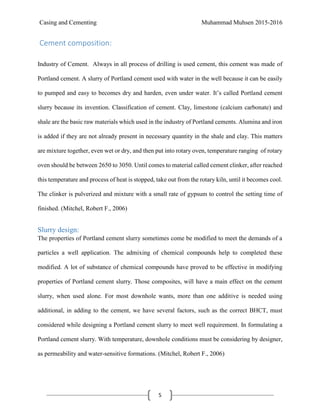 Casing and Cementing Muhammad Muhsen 2015-2016
5
Cement composition:
Industry of Cement. Always in all process of drilling is used cement, this cement was made of
Portland cement. A slurry of Portland cement used with water in the well because it can be easily
to pumped and easy to becomes dry and harden, even under water. It’s called Portland cement
slurry because its invention. Classification of cement. Clay, limestone (calcium carbonate) and
shale are the basic raw materials which used in the industry of Portland cements. Alumina and iron
is added if they are not already present in necessary quantity in the shale and clay. This matters
are mixture together, even wet or dry, and then put into rotary oven, temperature ranging of rotary
oven should be between 2650 to 3050. Until comes to material called cement clinker, after reached
this temperature and process of heat is stopped, take out from the rotary kiln, until it becomes cool.
The clinker is pulverized and mixture with a small rate of gypsum to control the setting time of
finished. (Mitchel, Robert F., 2006)
Slurry design:
The properties of Portland cement slurry sometimes come be modified to meet the demands of a
particles a well application. The admixing of chemical compounds help to completed these
modified. A lot of substance of chemical compounds have proved to be effective in modifying
properties of Portland cement slurry. Those composites, will have a main effect on the cement
slurry, when used alone. For most downhole wants, more than one additive is needed using
additional, in adding to the cement, we have several factors, such as the correct BHCT, must
considered while designing a Portland cement slurry to meet well requirement. In formulating a
Portland cement slurry. With temperature, downhole conditions must be considering by designer,
as permeability and water-sensitive formations. (Mitchel, Robert F., 2006)
 
