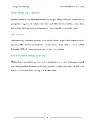 Casing and Cementing Muhammad Muhsen 2015-2016
6
When cementing is required:
Hydraulic cement is used when the formation does not give up any formation a suitable seat for
casing shoe, a plug, or a wall packer to reject from a well it becomes needs. Portland cement slurry
best modified for the purpose and neat cement only must be used in cementing for casing.
Mud pressure:
Water can simply be mixture with clays so the mixture of mud, weight of mud mixture could be
33 per cent. More than the volume of water or give a head of 57 lb. per 100ft. or 14 lb. on each100
ft. to safety. Of depth over any probable water pressure or gas pressure.
Use of mud cementing and drilling:
Mud mixture is important to use in any well to cementing so as to reject all oil, gas or around
water, cement and mud don’t mix together, however mud is circulated and transfer and push to the
bottom of the wellbore without mixing. (I.N. KNAPP, 1914)
 
