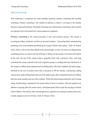 Casing and Cementing Muhammad Muhsen 2015-2016
7
Well Cementing:
Well cementing is composed two main principle operation, primary cementing and remedial
cementing. Primary cementing is the method of placing a cement is covering in the annulus
between casing and formation. Remedial cementing occur after primary cementing, when cements
are injected to the well location for various purpose by engineers.
Primary cementing is the critical procedure in the well structure process. The cement is
covering providing a hydraulic seal that set up zonal isolation, “ preventing fluid communication
producing zone in the borehole and blocking the escape of fluid to the surface ” (Erik. B. Nelson,
2012). After a well rest has been drilled to the desired depth, we have two basic two-plug primary
cementing process to cement well, the drill pipe is lifting out and casing is lowered to the bottom
of the well, the end of the casing string is generally fixed with a protective shoe. And keep
centralized the casing centered in the well. Engineers pumps is washing and insert fluid down in
the casing to wellbore there displacement by drilling fluid. After that is addition the bottom plug ,
followed by the size of cement slurry that is necessary to fill the annulus. continuously adding
cement slurry make drilling fluid come out from inside casing, after reached the bottom of wellbore
then rise up the annulus and out of the wellbore. While the bottom plug reached the end of casing
string, and then plug is opening for the cement slurry to move in annulus. After the engineers are
addition a top plug after the cement slurry, and displacement fluid is push the top plug to bottom
of the wellbore. The annulus, after cementing process, engineers are waiting to cement comes cure.
Usually engineers wait for 24 hours. (Erik. B. Nelson, 2012).
 