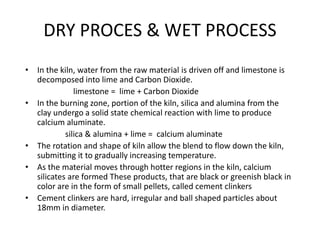 • In the kiln, water from the raw material is driven off and limestone is
decomposed into lime and Carbon Dioxide.
limestone = lime + Carbon Dioxide
• In the burning zone, portion of the kiln, silica and alumina from the
clay undergo a solid state chemical reaction with lime to produce
calcium aluminate.
silica & alumina + lime = calcium aluminate
• The rotation and shape of kiln allow the blend to flow down the kiln,
submitting it to gradually increasing temperature.
• As the material moves through hotter regions in the kiln, calcium
silicates are formed These products, that are black or greenish black in
color are in the form of small pellets, called cement clinkers
• Cement clinkers are hard, irregular and ball shaped particles about
18mm in diameter.
DRY PROCES & WET PROCESS
 