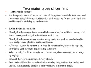 Two major types of cement
• 1.Hydraulic cement
• An inorganic material or a mixture of inorganic materials that sets and
develops strength by chemical reaction with water by formation of hydrates
and is capable of doing so under water.
• 2.Non-hydraulic cement
• Non-hydraulic cement is cement which cannot harden while in contact with
water, as opposed to hydraulic cement which can.
• Non-hydraulic cements are created using materials such as non-hydraulic
lime and gypsum plasters, and oxychloride.
• After non-hydraulic cement is utilized in construction, it must be kept dry
in order to gain strength and hold the structure.
• When non-hydraulic cement is used in mortars, those mortars can set only
by drying
• out, and therefore gain strength very slowly.
• Due to the difficulties associated with waiting long periods for setting and
drying, nonhydraulic cement is rarely utilized in modern times.
 