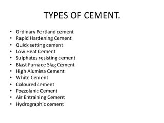 • Ordinary Portland cement
• Rapid Hardening Cement
• Quick setting cement
• Low Heat Cement
• Sulphates resisting cement
• Blast Furnace Slag Cement
• High Alumina Cement
• White Cement
• Coloured cement
• Pozzolanic Cement
• Air Entraining Cement
• Hydrographic cement
TYPES OF CEMENT.
 