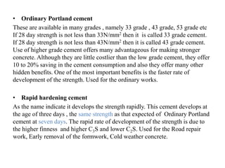 • Ordinary Portland cement
These are available in many grades , namely 33 grade , 43 grade, 53 grade etc
If 28 day strength is not less than 33N/mm2 then it is called 33 grade cement.
If 28 day strength is not less than 43N/mm2 then it is called 43 grade cement.
Use of higher grade cement offers many advantageous for making stronger
concrete. Although they are little costlier than the low grade cement, they offer
10 to 20% saving in the cement consumption and also they offer many other
hidden benefits. One of the most important benefits is the faster rate of
development of the strength. Used for the ordinary works.
• Rapid hardening cement
As the name indicate it develops the strength rapidly. This cement develops at
the age of three days , the same strength as that expected of Ordinary Portland
cement at seven days. The rapid rate of development of the strength is due to
the higher finness and higher C3S and lower C2S. Used for the Road repair
work, Early removal of the formwork, Cold weather concrete.
 