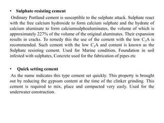 • Sulphate resisting cement
Ordinary Portland cement is susceptible to the sulphate attack. Sulphate react
with the free calcium hydroxide to form calcium sulphate and the hydrate of
calcium aluminate to form calciumsulphoaluminates, the volume of which is
approximately 227% of the volume of the original aluminates. Their expansion
results in cracks. To remedy this the use of the cement with the low C3A is
recommended. Such cement with the low C3A and content is known as the
Sulphate resisting cement. Used for Marine condition, Foundation in soil
infested with sulphates, Concrete used for the fabrication of pipes etc
• Quick setting cement
As the name indicates this type cement set quickly. This property is brought
out by reducing the gypsum content at the time of the clinker grinding. This
cement is required to mix, place and compacted very easly. Used for the
underwater construction.
 