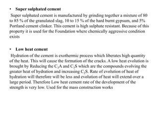 • Super sulphated cement
Super sulphated cement is manufactured by grinding together a mixture of 80
to 85 % of the granulated slag, 10 to 15 % of the hard burnt gypsum, and 5%
Portland cement clinker. This cement is high sulphate resistant. Because of this
property it is used for the Foundation where chemically aggressive condition
exists
• Low heat cement
Hydration of the cement is exothermic process which liberates high quantity
of the heat. This will cause the formation of the cracks. A low heat evolution is
brought by Reducing the C3A and C3S which are the compounds evolving the
greater heat of hydration and increasing C2S. Rate of evolution of heat of
hydration will therefore will be less and evolution of heat will extend over a
large period. Therefore Low heat cement rate of the development of the
strength is very low. Used for the mass construction works
 