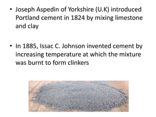 • Joseph Aspedin of Yorkshire (U.K) introduced
Portland cement in 1824 by mixing limestone
and clay
• In 1885, Issac C. Johnson invented cement by
increasing temperature at which the mixture
was burnt to form clinkers
 