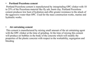 • Portland Pozzolona cement
Portland Pozzolona cement is manufactured by intergrinding OPC clinker with 10
to 25% of the Pozzolona material like fly ash, burnt clay. Portland Pozzolona
cement produces low heat of hydration and offer greater resistance to the attack of
the aggressive water than OPC. Used for the mass construction works, marine and
hydraulic works.
• Air entraining cement
This cement is manufactured by mixing small amount of the air entraining agent
with the OPC clinker at the time of grinding. At the time of mixing this cement
will produce air bubbles in the body of the concrete which will modify the
properties of the plastic concrete with respect to the workability, segregation and
bleeding
 