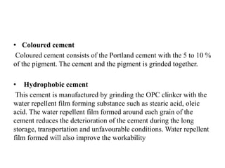 • Coloured cement
Coloured cement consists of the Portland cement with the 5 to 10 %
of the pigment. The cement and the pigment is grinded together.
• Hydrophobic cement
This cement is manufactured by grinding the OPC clinker with the
water repellent film forming substance such as stearic acid, oleic
acid. The water repellent film formed around each grain of the
cement reduces the deterioration of the cement during the long
storage, transportation and unfavourable conditions. Water repellent
film formed will also improve the workability
 