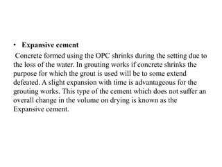 • Expansive cement
Concrete formed using the OPC shrinks during the setting due to
the loss of the water. In grouting works if concrete shrinks the
purpose for which the grout is used will be to some extend
defeated. A slight expansion with time is advantageous for the
grouting works. This type of the cement which does not suffer an
overall change in the volume on drying is known as the
Expansive cement.
 