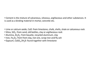 • Cement is the mixture of calcareous, siliceous, argillaceous and other substances. It
is used as a binding material in mortar, concrete etc.
• Lime or calcium oxide, CaO: from limestone, chalk, shells, shale or calcareous rock
• Silica, SiO2: from sand, old bottles, clay or argillaceous rock
• Alumina, Al2O3: from bauxite, recycled aluminum, clay
• Iron, Fe2O3: from from clay, iron ore, scrap iron and fly ash
• Gypsum, CaSO4.2H20: found together with limestone
 