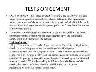 • CONSISTENCY TEST:This is a test to estimate the quantity of mixing
water to form a paste of normal consistency defined as that percentage
water requirement of the cement paste, the viscosity of which will be such
that the Vicat’s plunger penetrates up to a point 5 to 7 mm from the bottom
of the Vicat’s mould.
• The water requirement for various tests of cement depends on the normal
consistency of the cement, which itself depends upon the compound
composition and fineness of the cement.
Test Procedure:
300 g of cement is mixed with 25 per cent water. The paste is filled in the
mould of Vicat’s apparatus and the surface of the filled paste
is smoothed and levelled. A square needle 10 mm x 10 mm attached to the
plunger is then lowered gently over the cement paste surface and is released
quickly. The plunger pierces the cement paste. The reading on the attached
scale is recorded. When the reading is 5-7 mm from the bottom of the
mould, the amount of water added is considered to be the correct
percentage of water for normal consistency.
TESTS ON CEMENT.
 
