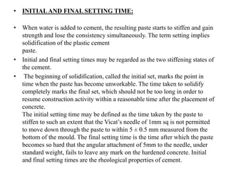 • INITIALAND FINAL SETTING TIME:
• When water is added to cement, the resulting paste starts to stiffen and gain
strength and lose the consistency simultaneously. The term setting implies
solidification of the plastic cement
paste.
• Initial and final setting times may be regarded as the two stiffening states of
the cement.
• The beginning of solidification, called the initial set, marks the point in
time when the paste has become unworkable. The time taken to solidify
completely marks the final set, which should not be too long in order to
resume construction activity within a reasonable time after the placement of
concrete.
The initial setting time may be defined as the time taken by the paste to
stiffen to such an extent that the Vicat’s needle of 1mm sq is not permitted
to move down through the paste to within 5 ± 0.5 mm measured from the
bottom of the mould. The final setting time is the time after which the paste
becomes so hard that the angular attachment of 5mm to the needle, under
standard weight, fails to leave any mark on the hardened concrete. Initial
and final setting times are the rheological properties of cement.
 