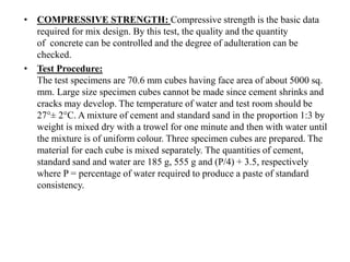 • COMPRESSIVE STRENGTH: Compressive strength is the basic data
required for mix design. By this test, the quality and the quantity
of concrete can be controlled and the degree of adulteration can be
checked.
• Test Procedure:
The test specimens are 70.6 mm cubes having face area of about 5000 sq.
mm. Large size specimen cubes cannot be made since cement shrinks and
cracks may develop. The temperature of water and test room should be
27°± 2°C. A mixture of cement and standard sand in the proportion 1:3 by
weight is mixed dry with a trowel for one minute and then with water until
the mixture is of uniform colour. Three specimen cubes are prepared. The
material for each cube is mixed separately. The quantities of cement,
standard sand and water are 185 g, 555 g and (P/4) + 3.5, respectively
where P = percentage of water required to produce a paste of standard
consistency.
 