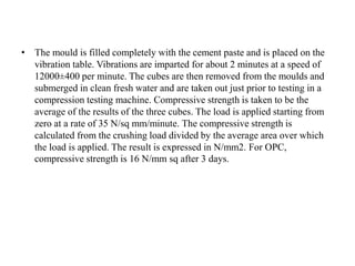 • The mould is filled completely with the cement paste and is placed on the
vibration table. Vibrations are imparted for about 2 minutes at a speed of
12000±400 per minute. The cubes are then removed from the moulds and
submerged in clean fresh water and are taken out just prior to testing in a
compression testing machine. Compressive strength is taken to be the
average of the results of the three cubes. The load is applied starting from
zero at a rate of 35 N/sq mm/minute. The compressive strength is
calculated from the crushing load divided by the average area over which
the load is applied. The result is expressed in N/mm2. For OPC,
compressive strength is 16 N/mm sq after 3 days.
 