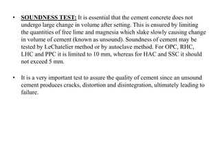 • SOUNDNESS TEST: It is essential that the cement concrete does not
undergo large change in volume after setting. This is ensured by limiting
the quantities of free lime and magnesia which slake slowly causing change
in volume of cement (known as unsound). Soundness of cement may be
tested by LeChatelier method or by autoclave method. For OPC, RHC,
LHC and PPC it is limited to 10 mm, whereas for HAC and SSC it should
not exceed 5 mm.
• It is a very important test to assure the quality of cement since an unsound
cement produces cracks, distortion and disintegration, ultimately leading to
failure.
 