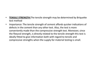 • TENSILE STRENGTH:The tensile strength may be determined by Briquette
test method
• Importance: The tensile strength of cement affords quicker indications of
defects in the cement than any other test. Also, the test is more
conveniently made than the compressive strength test. Moreover, since
the flexural strength, is directly related to the tensile strength this test is
ideally fitted to give information both with regard to tensile and
compressive strengths when the supply for material testing is small.
 