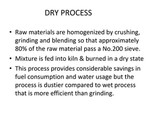 • Raw materials are homogenized by crushing,
grinding and blending so that approximately
80% of the raw material pass a No.200 sieve.
• Mixture is fed into kiln & burned in a dry state
• This process provides considerable savings in
fuel consumption and water usage but the
process is dustier compared to wet process
that is more efficient than grinding.
DRY PROCESS
 