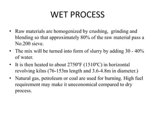 • Raw materials are homogenized by crushing, grinding and
blending so that approximately 80% of the raw material pass a
No.200 sieve.
• The mix will be turned into form of slurry by adding 30 - 40%
of water.
• It is then heated to about 2750ºF (1510ºC) in horizontal
revolving kilns (76-153m length and 3.6-4.8m in diameter.)
• Natural gas, petroleum or coal are used for burning. High fuel
requirement may make it uneconomical compared to dry
process.
WET PROCESS
 