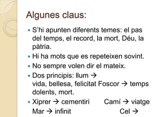 Algunes claus:
 S‟hi apunten diferents temes: el pas
  del temps, el record, la mort, Déu, la
  pàtria.
 Hi ha mots que es repeteixen sovint.
 No sempre volen dir el mateix.
 Dos principis: llum 
  vida, bellesa, felicitat Foscor  temps
  dolents, mort.
 Xiprer  cementiri        Camí  viatge
  Mar  infinit                  Cel 
 